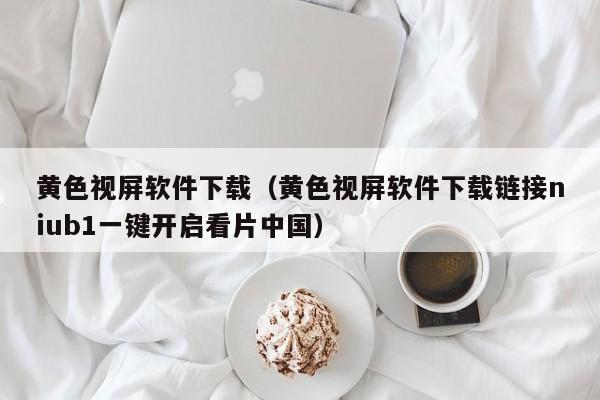 黄色视屏软件下载(黄色视屏软件下载链接niub1一键开启看片中国)