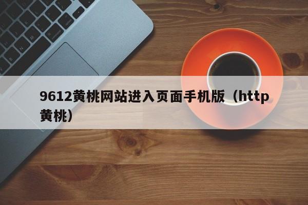 9612黄桃网站进入页面手机版(http黄桃)