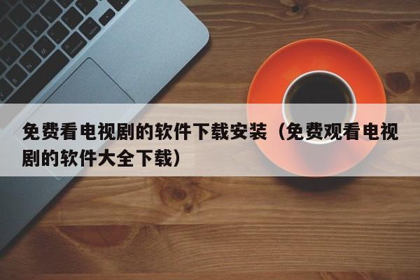 免费看电视剧的软件下载安装(免费观看电视剧的软件大全下载)