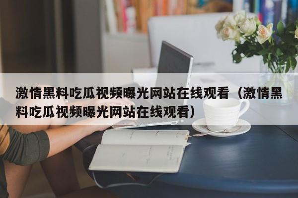 激情黑料吃瓜视频曝光网站在线观看(激情黑料吃瓜视频曝光网站在线观看)