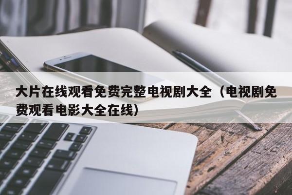 大片在线观看免费完整电视剧大全(电视剧免费观看电影大全在线)
