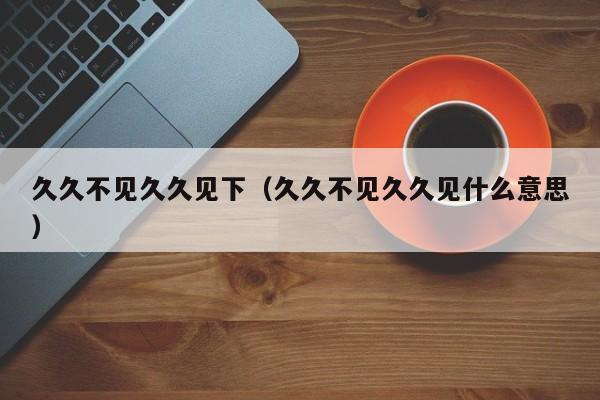 久久不见久久见下(久久不见久久见什么意思)