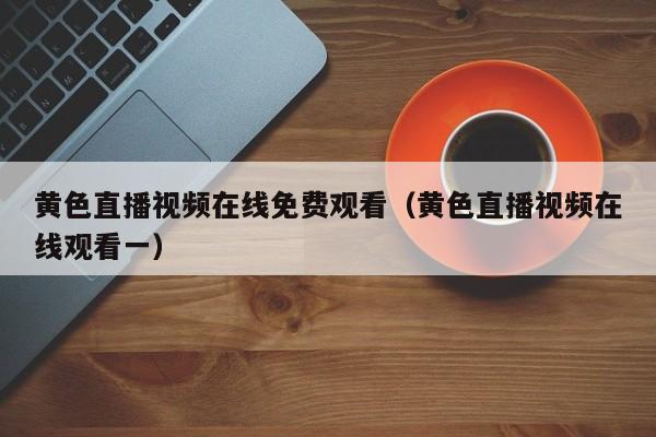 黄色直播视频在线免费观看(黄色直播视频在线观看一)