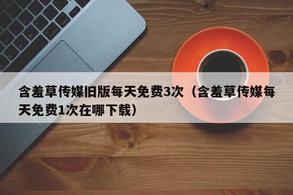 含羞草传媒旧版每天免费3次(含羞草传媒每天免费1次在哪下载)
