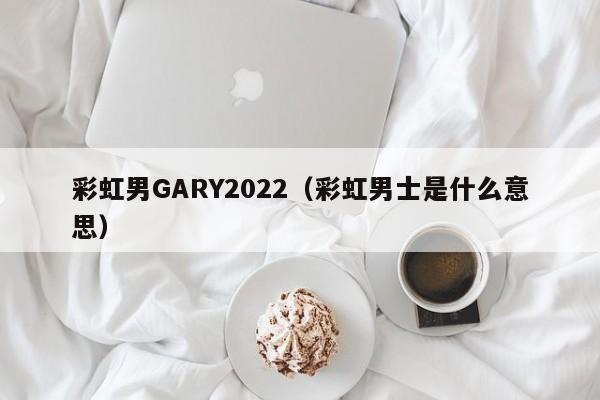 彩虹男GARY2022(彩虹男士是什么意思)