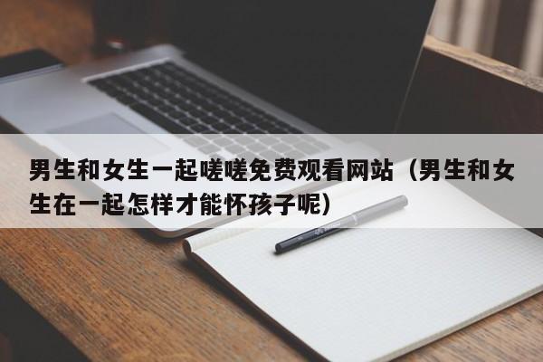 男生和女生一起嗟嗟免费观看网站(男生和女生在一起怎样才能怀孩子呢)
