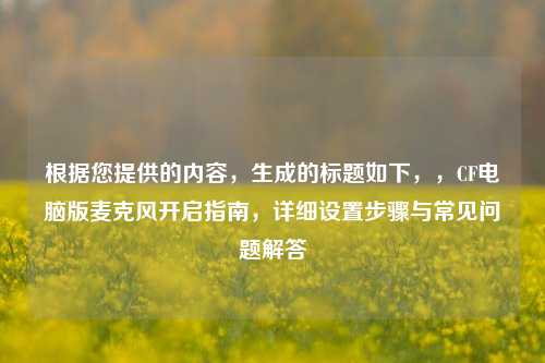 根据您提供的内容,生成的标题如下,,CF电脑版麦克风开启指南,详细设置步骤与常见问题解答