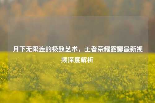 月下无限连的极致艺术,王者荣耀露娜最新视频深度解析