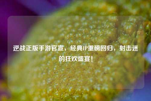 逆战正版手游官宣,经典IP重磅回归,射击迷的狂欢盛宴!