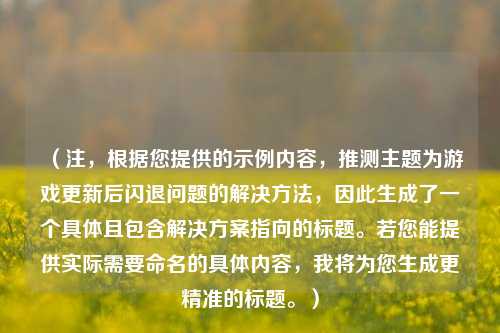 (注,根据您提供的示例内容,推测主题为游戏更新后闪退问题的解决 ,因此生成了一个具体且包含解决方案指向的标题。若您能提供实际需要命名的具体内容,我将为您生成更精准的标题。)