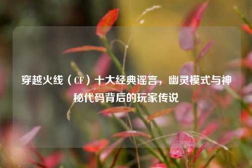 穿越火线(CF)十大经典谣言,幽灵模式与神秘代码背后的玩家传说