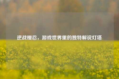 逆战樱忍,游戏世界里的独特解说灯塔