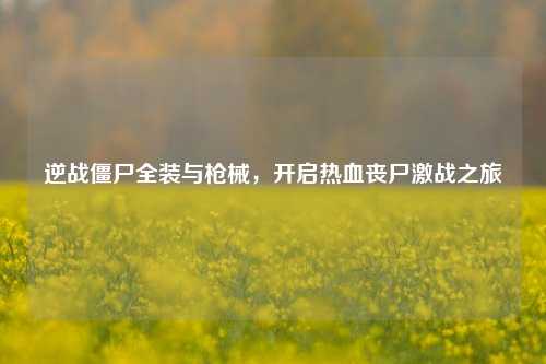 逆战僵尸全装与枪械,开启热血丧尸激战之旅