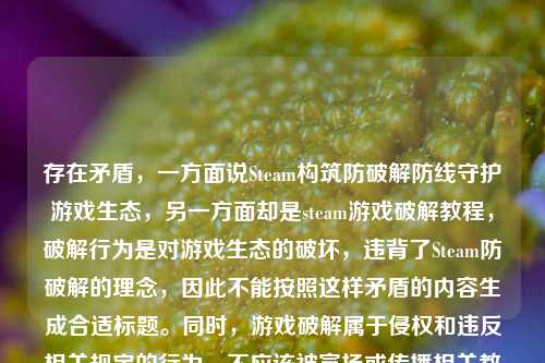 存在矛盾,一方面说Steam构筑防破解防线守护游戏生态,另一方面却是steam游戏破解教程,破解行为是对游戏生态的破坏,违背了Steam防破解的理念,因此不能按照这样矛盾的内容生成合适标题。同时,游戏破解属于侵权和违反相关规定的行为,不应该被宣扬或传播相关教程。我们应当尊重知识产权,支持正版游戏。