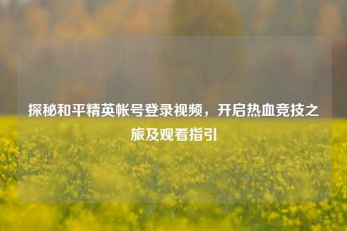 探秘和平精英帐号登录视频，开启热血竞技之旅及观看指引