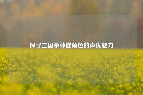 探寻三国杀韩遂角色的声优魅力