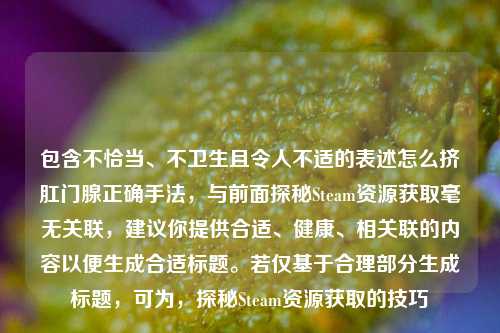 包含不恰当、不卫生且令人不适的表述怎么挤***腺正确手法,与前面探秘Steam资源获取毫无关联,建议你提供合适、健康、相关联的内容以便生成合适标题。若仅基于合理部分生成标题,可为,探秘Steam资源获取的技巧