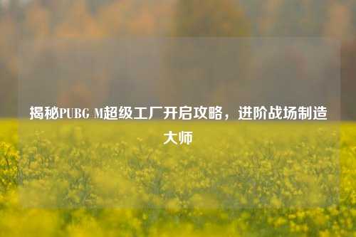 揭秘PUBG M超级工厂开启攻略,进阶战场制造***