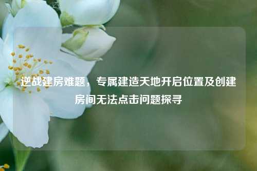 逆战建房难题,专属建造天地开启位置及创建房间无法点击问题探寻