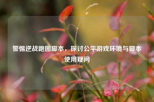 警惕逆战跑图脚本，探讨公平游戏环境与脚本使用疑问