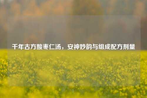 千年古方酸枣仁汤,安神妙韵与组成配方剂量