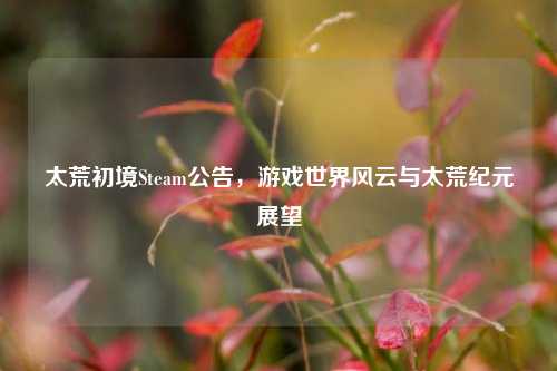 太荒初境Steam公告,游戏世界风云与太荒纪元展望