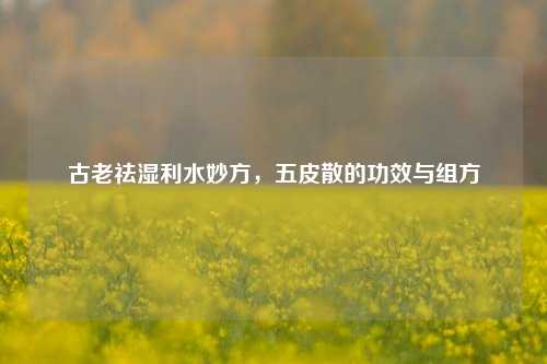 古老祛湿利水妙方,五皮散的功效与组方