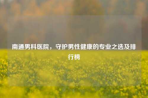 南通男科医院,守护男性健康的专业之选及排行榜