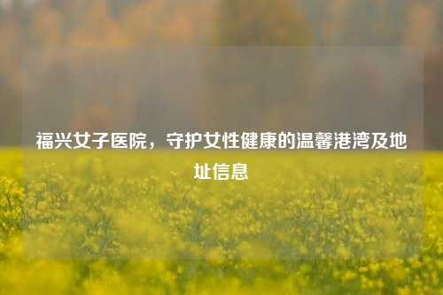 福兴女子医院,守护女性健康的温馨港湾及地址信息