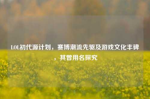 LOL初代源计划,赛博潮流先驱及游戏文化丰碑,其曾用名探究