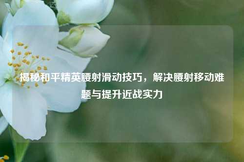 揭秘和平精英腰射滑动技巧,解决腰射移动难题与提升近战实力