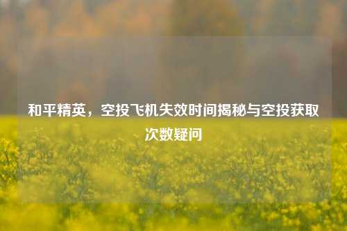 和平精英,空投飞机失效时间揭秘与空投获取次数疑问