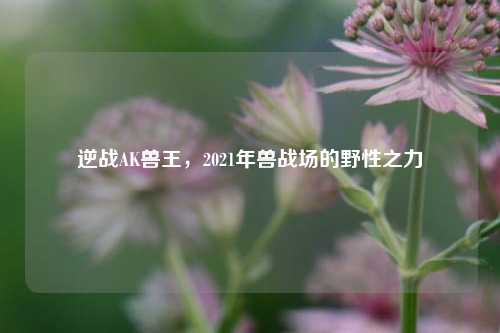 逆战AK兽王,2021年兽战场的野性之力