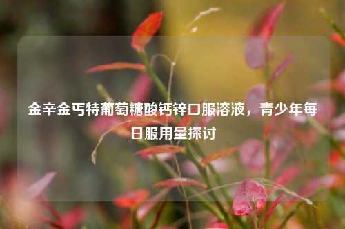 金辛金丐特葡萄糖酸钙锌口服溶液,青少年每日服用量探讨