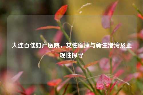 大连百佳妇产医院,女性健康与新生港湾及正规性探寻