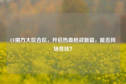 CF南方大区合区,开启热血枪战新篇,能否同场竞技?