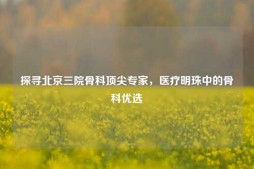 探寻北京三院骨科顶尖专家,医疗明珠中的骨科优选