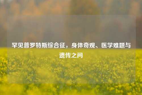 罕见普罗特斯综合征,身体奇观、医学难题与遗传之问