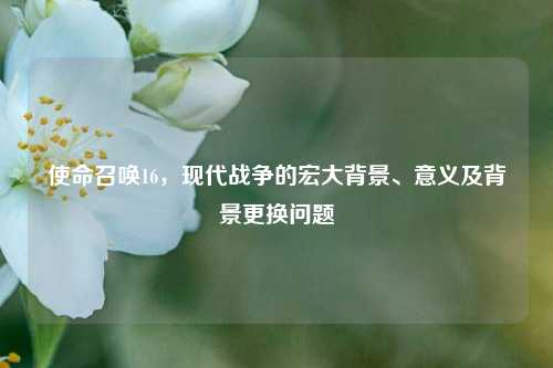 使命召唤16,现代战争的宏大背景、意义及背景更换问题
