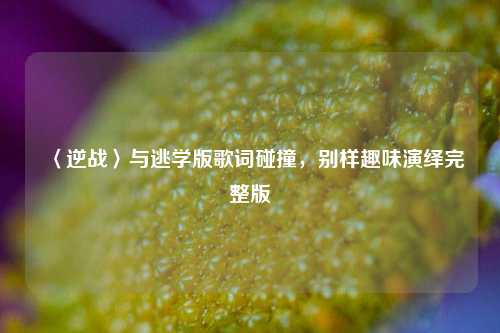 〈逆战〉与逃学版歌词碰撞,别样趣味演绎完整版