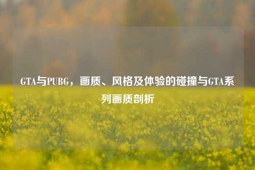 GTA与PUBG,画质、风格及体验的碰撞与GTA系列画质剖析