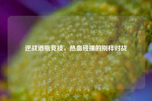 逆战酒瓶竞技,热血碰撞的别样对战