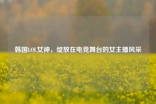 韩国LOL女神,绽放在电竞舞台的女主播风采
