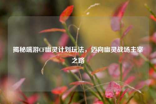 揭秘端游CF幽灵计划玩法,迈向幽灵战场主宰之路