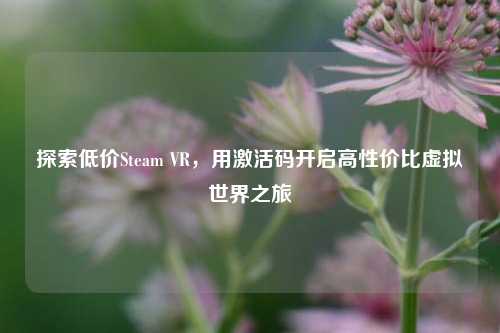 探索低价Steam VR,用激活码开启高性价比虚拟世界之旅
