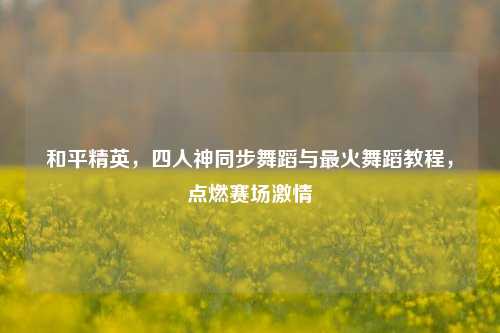 和平精英,四人神同步舞蹈与最火舞蹈教程,点燃赛场***