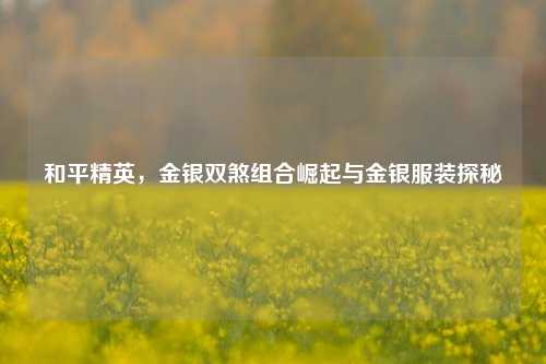 和平精英,金银双煞组合崛起与金银服装探秘